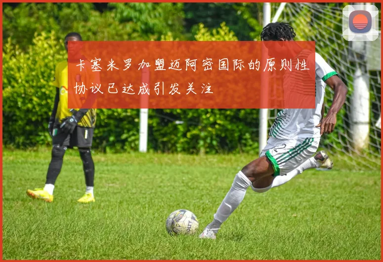 卡塞米罗加盟迈阿密国际的原则性协议已达成引发关注