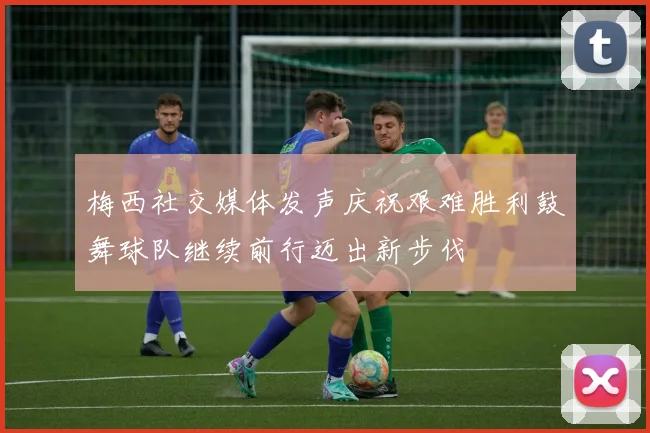 梅西社交媒体发声庆祝艰难胜利鼓舞球队继续前行迈出新步伐