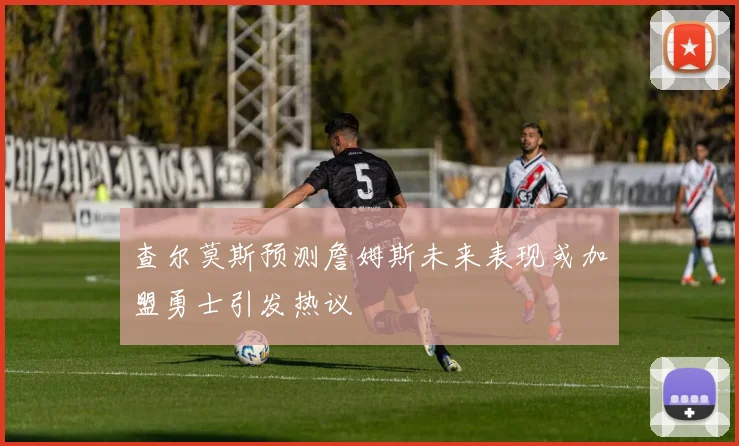 查尔莫斯预测詹姆斯未来表现或加盟勇士引发热议