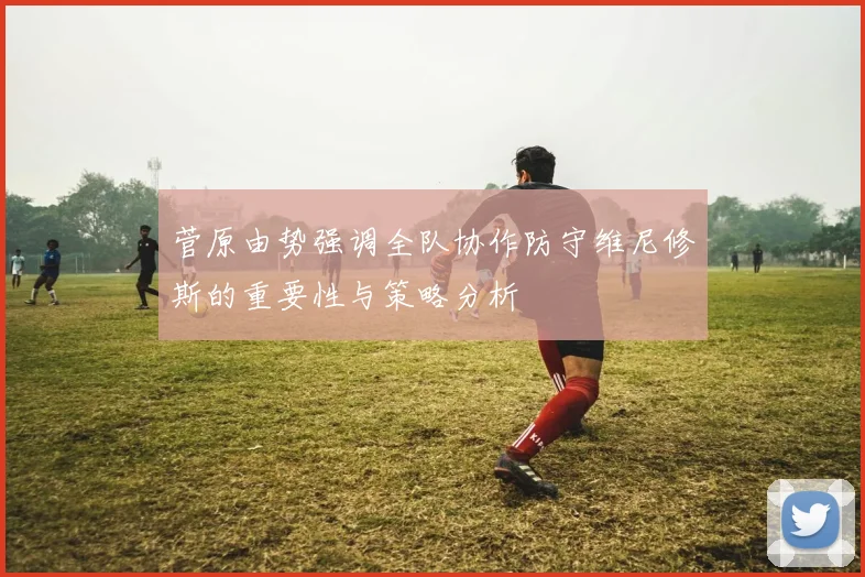菅原由势强调全队协作防守维尼修斯的重要性与策略分析
