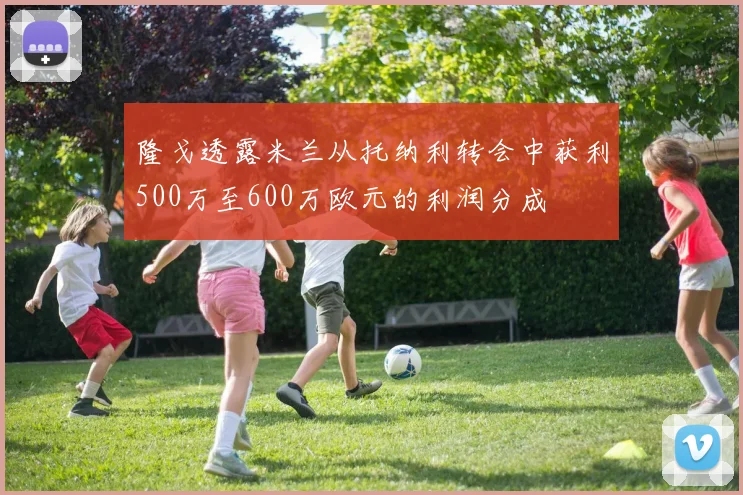 隆戈透露米兰从托纳利转会中获利500万至600万欧元的利润分成