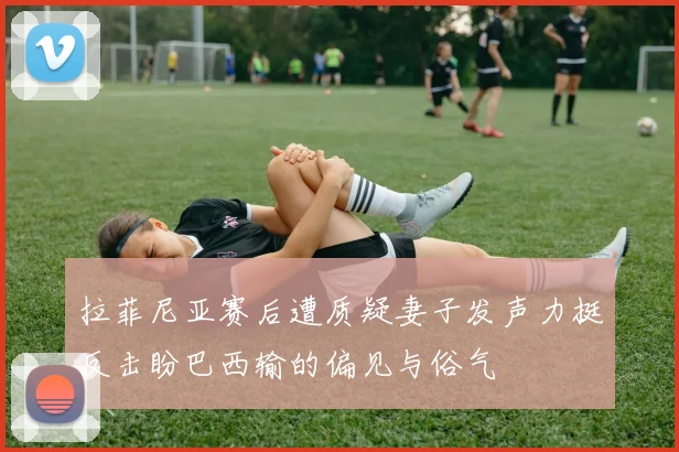 拉菲尼亚赛后遭质疑妻子发声力挺反击盼巴西输的偏见与俗气