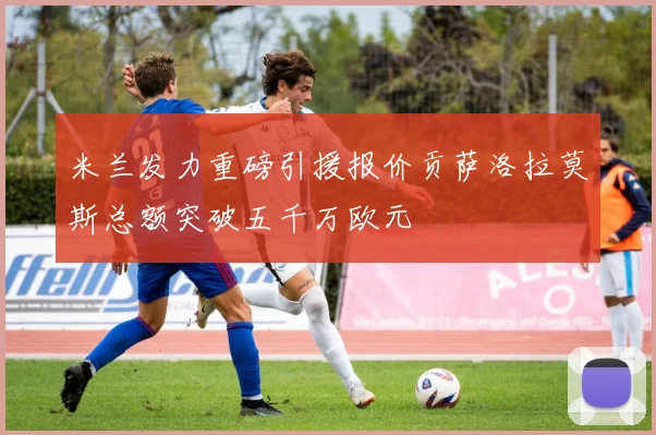 米兰发力重磅引援报价贡萨洛拉莫斯总额突破五千万欧元