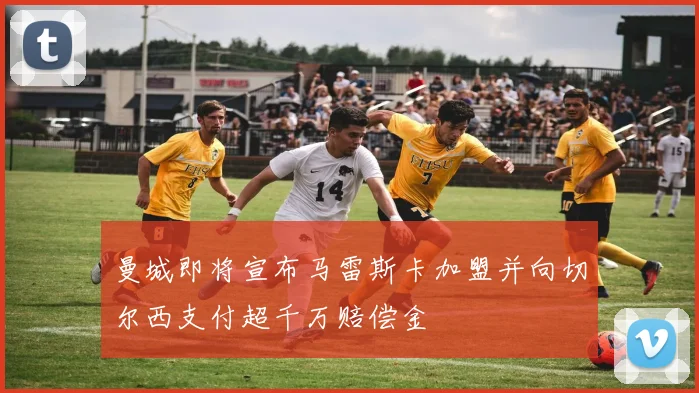曼城即将宣布马雷斯卡加盟并向切尔西支付超千万赔偿金
