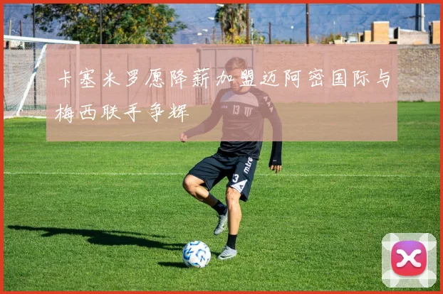 卡塞米罗愿降薪加盟迈阿密国际与梅西联手争辉