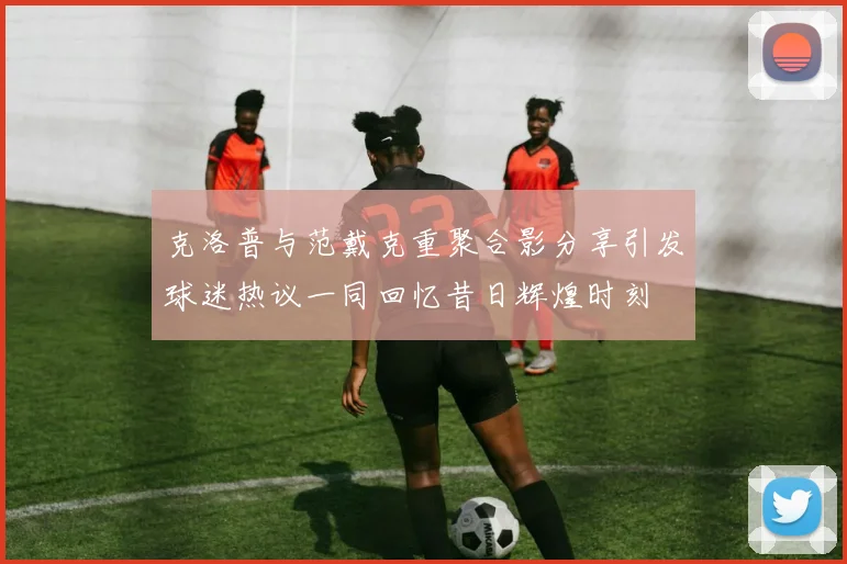 克洛普与范戴克重聚合影分享引发球迷热议一同回忆昔日辉煌时刻