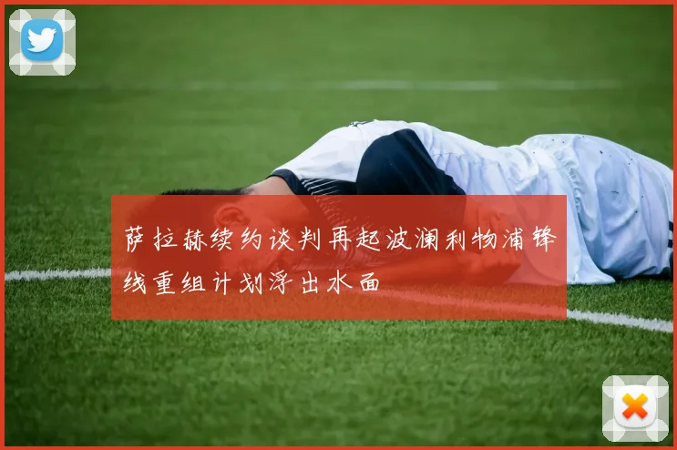 萨拉赫续约谈判再起波澜利物浦锋线重组计划浮出水面