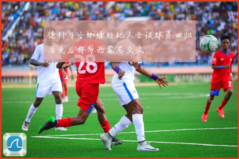 德科与小蜘蛛经纪人会谈球员回归马竞后将与西蒙尼交流