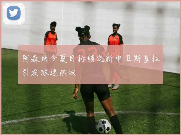 阿森纳今夏目标锁定新中卫斯基拉引发球迷热议