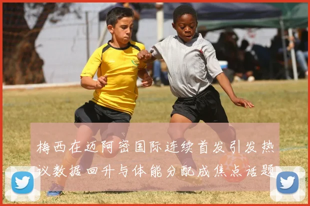 梅西在迈阿密国际连续首发引发热议数据回升与体能分配成焦点话题