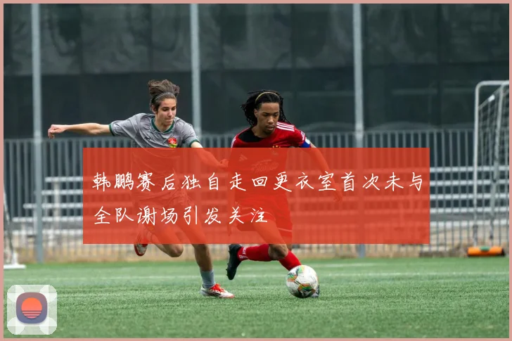 韩鹏赛后独自走回更衣室首次未与全队谢场引发关注